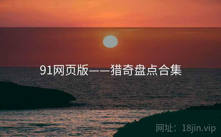 91网页版——猎奇盘点合集 91网页版——猎奇盘点合集