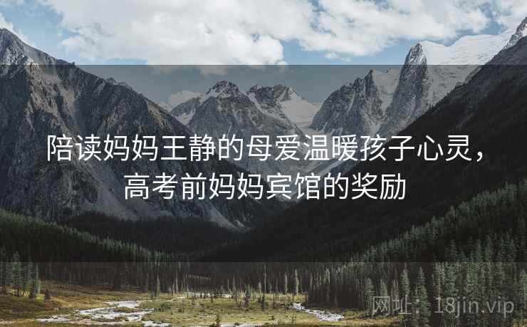 陪读妈妈王静的母爱温暖孩子心灵,高考前妈妈宾馆的奖励 陪读妈妈王静的母爱温暖孩子心灵,高考前妈妈宾馆的奖励