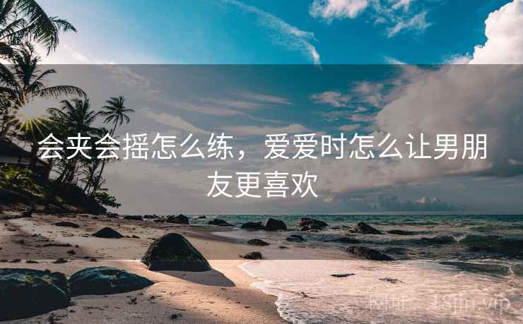 会夹会摇怎么练,爱爱时怎么让男朋友更喜欢 会夹会摇怎么练,爱爱时怎么让男朋友更喜欢