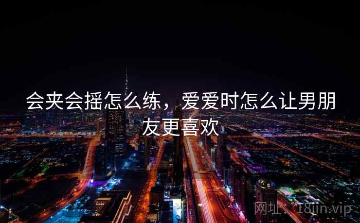 会夹会摇怎么练,爱爱时怎么让男朋友更喜欢 会夹会摇怎么练,爱爱时怎么让男朋友更喜欢