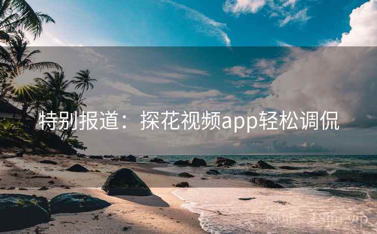 特别报道:探花视频app轻松调侃 特别报道:探花视频app轻松调侃