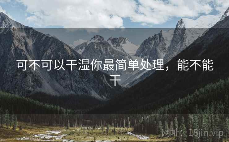 可不可以干湿你最简单处理,能不能干 可不可以干湿你最简单处理,能不能干