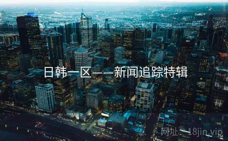 日韩一区——新闻追踪特辑 日韩一区——新闻追踪特辑