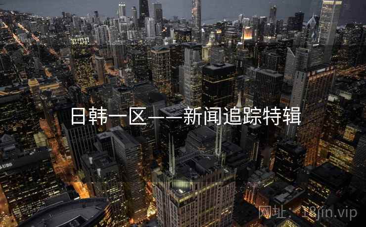 日韩一区——新闻追踪特辑 日韩一区——新闻追踪特辑