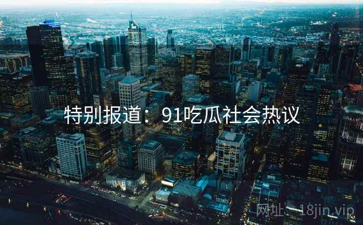 特别报道：91吃瓜社会热议
