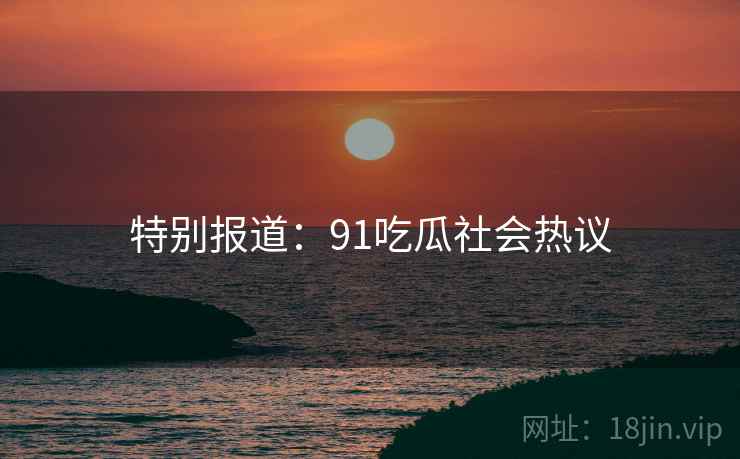特别报道:91吃瓜社会热议 特别报道:91吃瓜社会热议