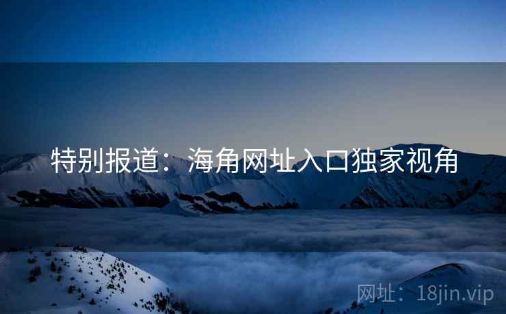 特别报道:海角网址入口独家视角 特别报道:海角网址入口独家视角