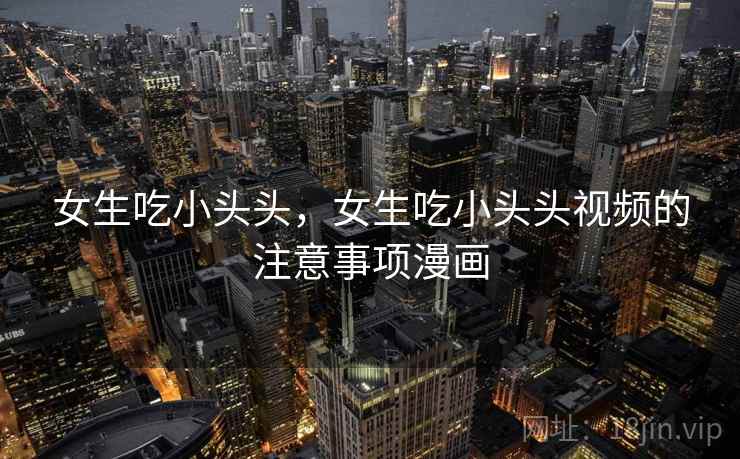 女生吃小头头，女生吃小头头视频的注意事项漫画