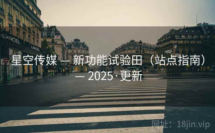 星空传媒 — 新功能试验田(站点指南) — 2025·更新 星空传媒 — 新功能试验田(站点指南) — 2025·更新