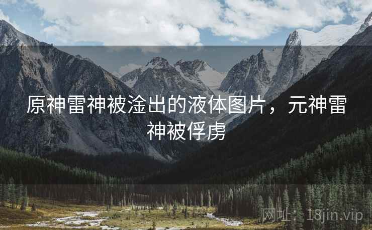 原神雷神被淦出的液体图片,元神雷神被俘虏 原神雷神被淦出的液体图片,元神雷神被俘虏