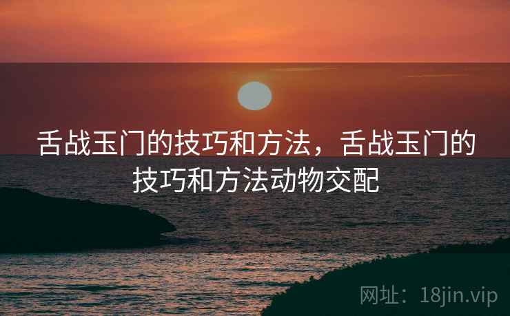 舌战玉门的技巧和方法,舌战玉门的技巧和方法动物交配 舌战玉门的技巧和方法,舌战玉门的技巧和方法动物交配