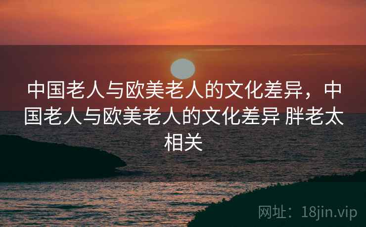 中国老人与欧美老人的文化差异，中国老人与欧美老人的文化差异 胖老太相关