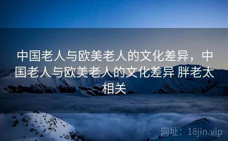 中国老人与欧美老人的文化差异,中国老人与欧美老人的文化差异 胖老太相关 中国老人与欧美老人的文化差异,中国老人与欧美老人的文化差异 胖老太相关