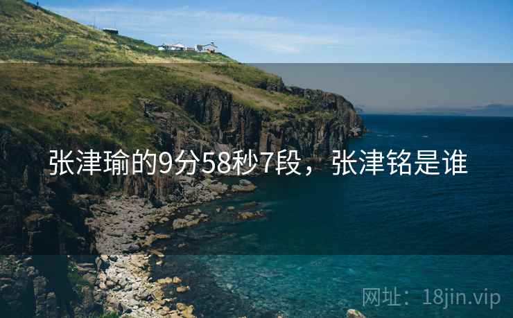 张津瑜的9分58秒7段,张津铭是谁 张津瑜的9分58秒7段,张津铭是谁