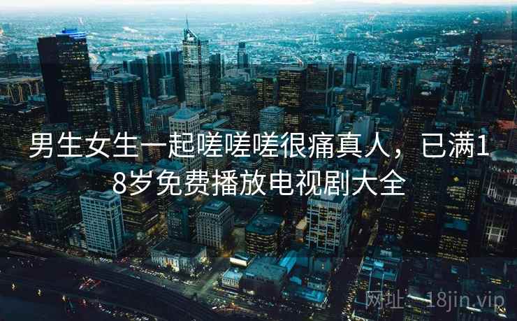 男生女生一起嗟嗟嗟很痛真人,已满18岁免费播放电视剧大全 男生女生一起嗟嗟嗟很痛真人,已满18岁免费播放电视剧大全