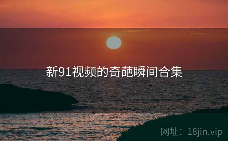新91视频的奇葩瞬间合集 新91视频的奇葩瞬间合集
