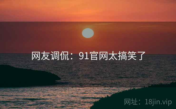 网友调侃:91官网太搞笑了 网友调侃:91官网太搞笑了