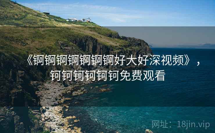 《锕锕锕锕锕锕锕好大好深视频》,钶钶钶钶钶钶免费观看 《锕锕锕锕锕锕锕好大好深视频》,钶钶钶钶钶钶免费观看