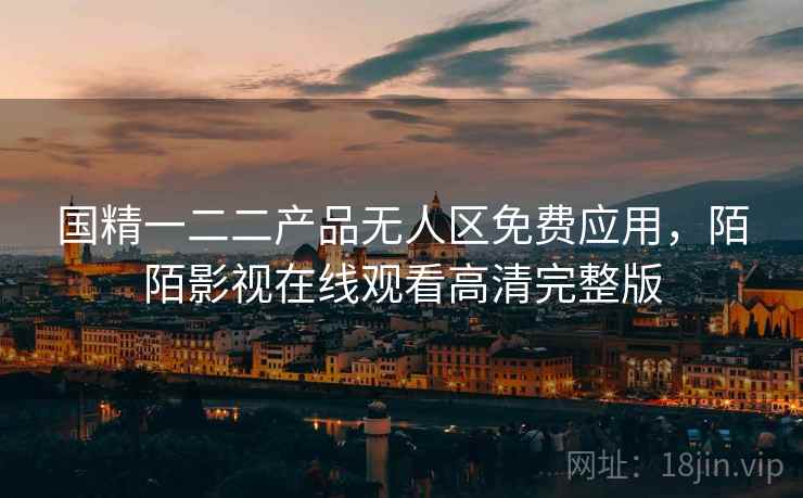 国精一二二产品无人区免费应用,陌陌影视在线观看高清完整版 国精一二二产品无人区免费应用,陌陌影视在线观看高清完整版