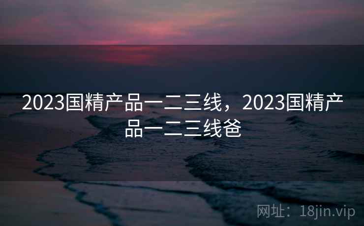 2023国精产品一二三线,2023国精产品一二三线爸 2023国精产品一二三线,2023国精产品一二三线爸