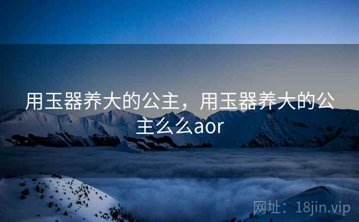 用玉器养大的公主,用玉器养大的公主么么aor